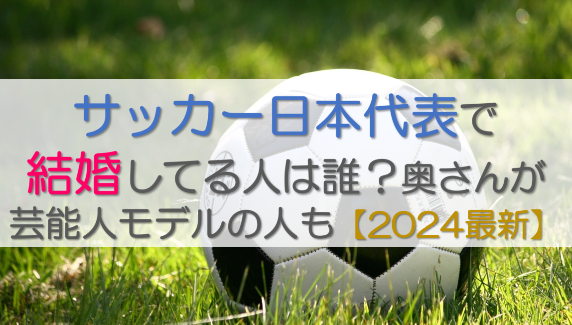 サッカー日本代表で結婚してる人は誰？奥さんが芸能人モデルの人も【2024最新】