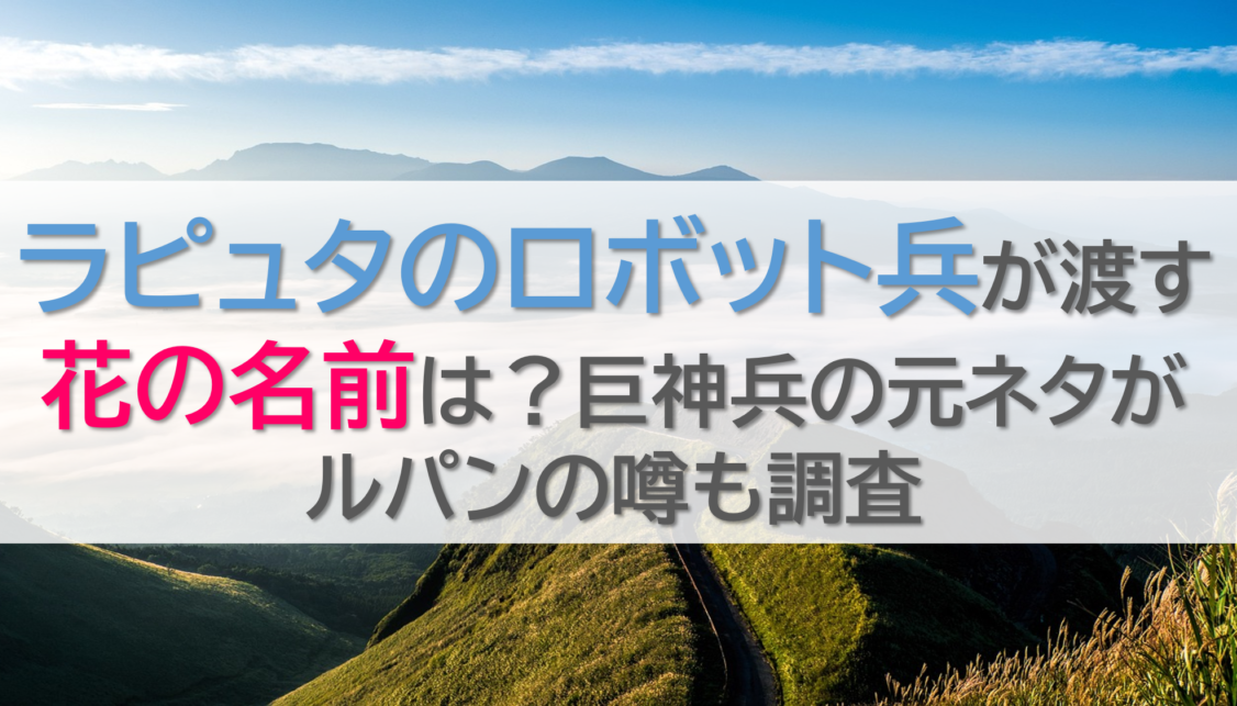 ラピュタのロボット兵が渡す花の名前は？巨神兵の元ネタがルパンの噂も調査